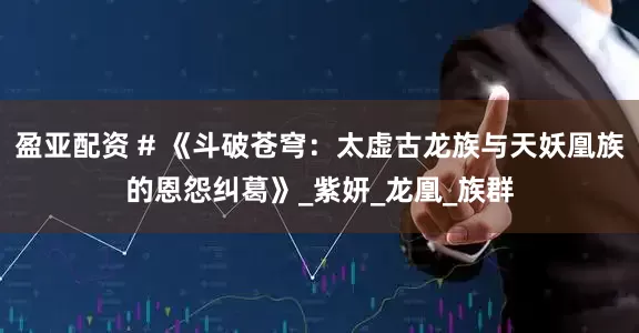 盈亚配资 # 《斗破苍穹：太虚古龙族与天妖凰族的恩怨纠葛》_紫妍_龙凰_族群