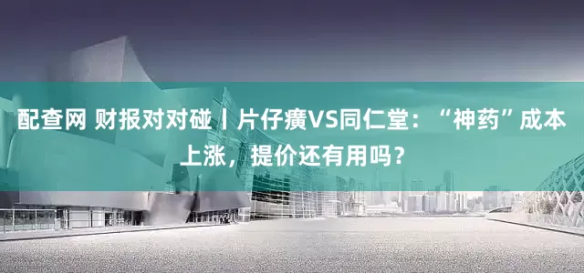 配查网 财报对对碰丨片仔癀VS同仁堂：“神药”成本上涨，提价还有用吗？