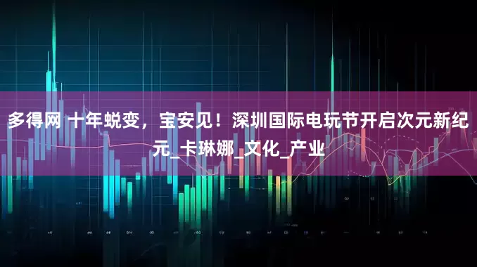 多得网 十年蜕变，宝安见！深圳国际电玩节开启次元新纪元_卡琳娜_文化_产业