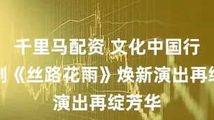 千里马配资 文化中国行丨舞剧《丝路花雨》焕新演出再绽芳华