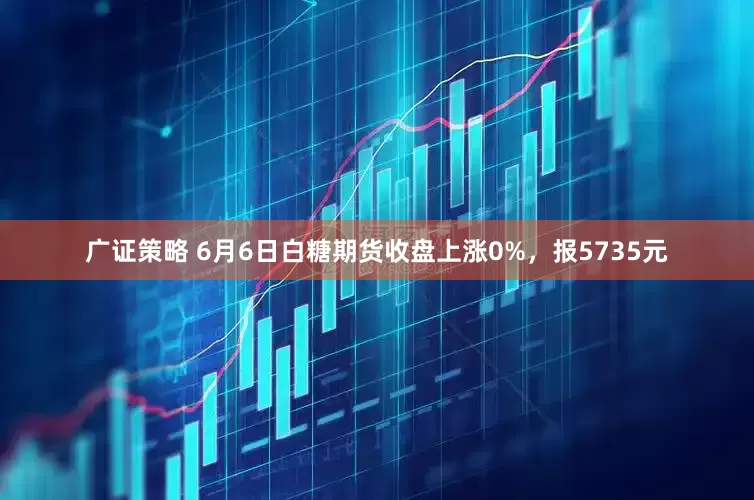 广证策略 6月6日白糖期货收盘上涨0%，报5735元