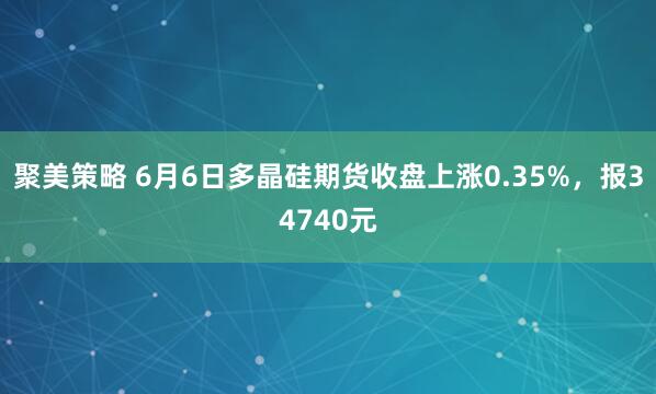 聚美策略 6月6日多晶硅期货收盘上涨0.35%，报34740元