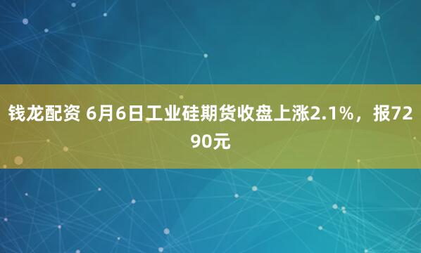 钱龙配资 6月6日工业硅期货收盘上涨2.1%，报7290元
