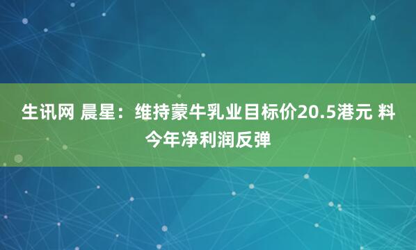 生讯网 晨星：维持蒙牛乳业目标价20.5港元 料今年净利润反弹