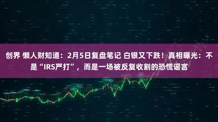 创界 懒人财知道：2月5日复盘笔记 白银又下跌！真相曝光：不是“IRS严打”，而是一场被反复收割的恐慌谣言